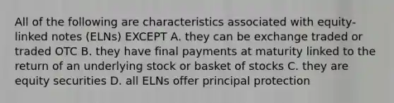 All of the following are characteristics associated with equity-linked notes (ELNs) EXCEPT A. they can be exchange traded or traded OTC B. they have final payments at maturity linked to the return of an underlying stock or basket of stocks C. they are equity securities D. all ELNs offer principal protection