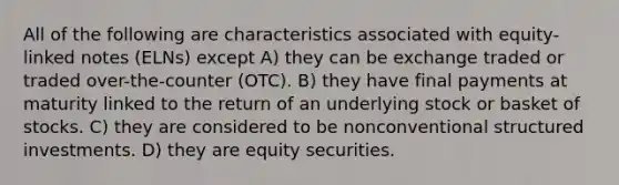 All of the following are characteristics associated with equity-linked notes (ELNs) except A) they can be exchange traded or traded over-the-counter (OTC). B) they have final payments at maturity linked to the return of an underlying stock or basket of stocks. C) they are considered to be nonconventional structured investments. D) they are equity securities.