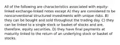 All of the following are characteristics associated with equity-linked exchange-linked notes except A) they are considered to be nonconventional structured investments with unique risks. B) they can be bought and sold throughout the trading day. C) they can be linked to a single stock or basket of stocks and are, therefore, equity securities. D) they have final payments at maturity linked to the return of an underlying stock or basket of stocks.