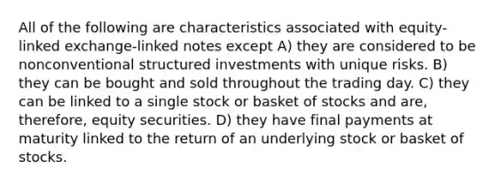 All of the following are characteristics associated with equity-linked exchange-linked notes except A) they are considered to be nonconventional structured investments with unique risks. B) they can be bought and sold throughout the trading day. C) they can be linked to a single stock or basket of stocks and are, therefore, equity securities. D) they have final payments at maturity linked to the return of an underlying stock or basket of stocks.