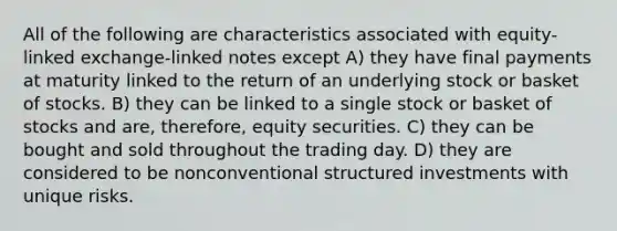 All of the following are characteristics associated with equity-linked exchange-linked notes except A) they have final payments at maturity linked to the return of an underlying stock or basket of stocks. B) they can be linked to a single stock or basket of stocks and are, therefore, equity securities. C) they can be bought and sold throughout the trading day. D) they are considered to be nonconventional structured investments with unique risks.