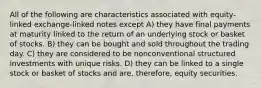 All of the following are characteristics associated with equity-linked exchange-linked notes except A) they have final payments at maturity linked to the return of an underlying stock or basket of stocks. B) they can be bought and sold throughout the trading day. C) they are considered to be nonconventional structured investments with unique risks. D) they can be linked to a single stock or basket of stocks and are, therefore, equity securities.