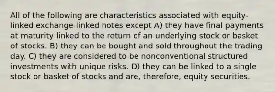 All of the following are characteristics associated with equity-linked exchange-linked notes except A) they have final payments at maturity linked to the return of an underlying stock or basket of stocks. B) they can be bought and sold throughout the trading day. C) they are considered to be nonconventional structured investments with unique risks. D) they can be linked to a single stock or basket of stocks and are, therefore, equity securities.