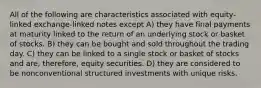 All of the following are characteristics associated with equity-linked exchange-linked notes except A) they have final payments at maturity linked to the return of an underlying stock or basket of stocks. B) they can be bought and sold throughout the trading day. C) they can be linked to a single stock or basket of stocks and are, therefore, equity securities. D) they are considered to be nonconventional structured investments with unique risks.