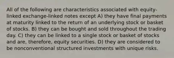 All of the following are characteristics associated with equity-linked exchange-linked notes except A) they have final payments at maturity linked to the return of an underlying stock or basket of stocks. B) they can be bought and sold throughout the trading day. C) they can be linked to a single stock or basket of stocks and are, therefore, equity securities. D) they are considered to be nonconventional structured investments with unique risks.