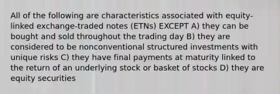 All of the following are characteristics associated with equity-linked exchange-traded notes (ETNs) EXCEPT A) they can be bought and sold throughout the trading day B) they are considered to be nonconventional structured investments with unique risks C) they have final payments at maturity linked to the return of an underlying stock or basket of stocks D) they are equity securities