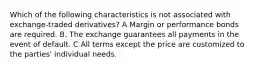 Which of the following characteristics is not associated with exchange-traded derivatives? A Margin or performance bonds are required. B. The exchange guarantees all payments in the event of default. C All terms except the price are customized to the parties' individual needs.