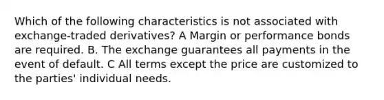 Which of the following characteristics is not associated with exchange-traded derivatives? A Margin or performance bonds are required. B. The exchange guarantees all payments in the event of default. C All terms except the price are customized to the parties' individual needs.