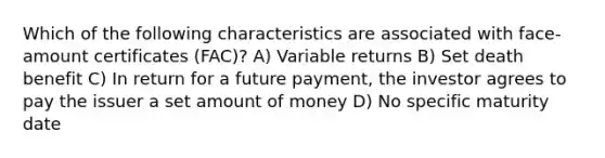 Which of the following characteristics are associated with face-amount certificates (FAC)? A) Variable returns B) Set death benefit C) In return for a future payment, the investor agrees to pay the issuer a set amount of money D) No specific maturity date