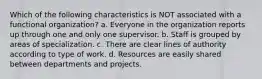 Which of the following characteristics is NOT associated with a functional organization? a. Everyone in the organization reports up through one and only one supervisor. b. Staff is grouped by areas of specialization. c. There are clear lines of authority according to type of work. d. Resources are easily shared between departments and projects.