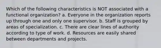 Which of the following characteristics is NOT associated with a functional organization? a. Everyone in the organization reports up through one and only one supervisor. b. Staff is grouped by areas of specialization. c. There are clear lines of authority according to type of work. d. Resources are easily shared between departments and projects.