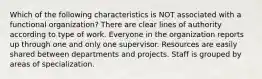 Which of the following characteristics is NOT associated with a functional organization? There are clear lines of authority according to type of work. Everyone in the organization reports up through one and only one supervisor. Resources are easily shared between departments and projects. Staff is grouped by areas of specialization.