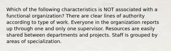 Which of the following characteristics is NOT associated with a functional organization? There are clear lines of authority according to type of work. Everyone in the organization reports up through one and only one supervisor. Resources are easily shared between departments and projects. Staff is grouped by areas of specialization.