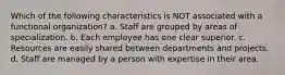 Which of the following characteristics is NOT associated with a functional organization? a. Staff are grouped by areas of specialization. b. Each employee has one clear superior. c. Resources are easily shared between departments and projects. d. Staff are managed by a person with expertise in their area.