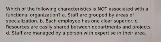 Which of the following characteristics is NOT associated with a functional organization? a. Staff are grouped by areas of specialization. b. Each employee has one clear superior. c. Resources are easily shared between departments and projects. d. Staff are managed by a person with expertise in their area.