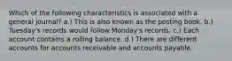 Which of the following characteristics is associated with a general journal? a.) This is also known as the posting book. b.) Tuesday's records would follow Monday's records. c.) Each account contains a rolling balance. d.) There are different accounts for accounts receivable and accounts payable.