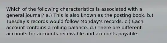 Which of the following characteristics is associated with a general journal? a.) This is also known as the posting book. b.) Tuesday's records would follow Monday's records. c.) Each account contains a rolling balance. d.) There are different accounts for accounts receivable and accounts payable.