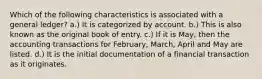 Which of the following characteristics is associated with a general ledger? a.) It is categorized by account. b.) This is also known as the original book of entry. c.) If it is May, then the accounting transactions for February, March, April and May are listed. d.) It is the initial documentation of a financial transaction as it originates.