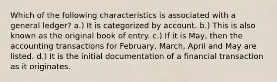 Which of the following characteristics is associated with a general ledger? a.) It is categorized by account. b.) This is also known as the original book of entry. c.) If it is May, then the accounting transactions for February, March, April and May are listed. d.) It is the initial documentation of a financial transaction as it originates.