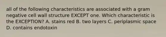 all of the following characteristics are associated with a gram negative cell wall structure EXCEPT one. Which characteristic is the EXCEPTION? A. stains red B. two layers C. periplasmic space D. contains endotoxin