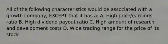 All of the following characteristics would be associated with a growth company, EXCEPT that it has a: A. High price/earnings ratio B. High dividend payout ratio C. High amount of research and development costs D. Wide trading range for the price of its stock