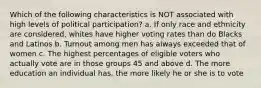 Which of the following characteristics is NOT associated with high levels of political participation? a. If only race and ethnicity are considered, whites have higher voting rates than do Blacks and Latinos b. Turnout among men has always exceeded that of women c. The highest percentages of eligible voters who actually vote are in those groups 45 and above d. The more education an individual has, the more likely he or she is to vote