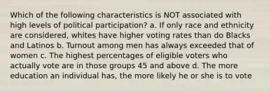 Which of the following characteristics is NOT associated with high levels of political participation? a. If only race and ethnicity are considered, whites have higher voting rates than do Blacks and Latinos b. Turnout among men has always exceeded that of women c. The highest percentages of eligible voters who actually vote are in those groups 45 and above d. The more education an individual has, the more likely he or she is to vote