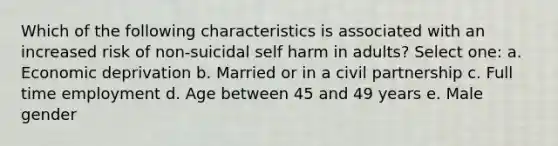 Which of the following characteristics is associated with an increased risk of non-suicidal self harm in adults? Select one: a. Economic deprivation b. Married or in a civil partnership c. Full time employment d. Age between 45 and 49 years e. Male gender