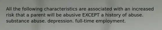 All the following characteristics are associated with an increased risk that a parent will be abusive EXCEPT a history of abuse. substance abuse. depression. full-time employment.