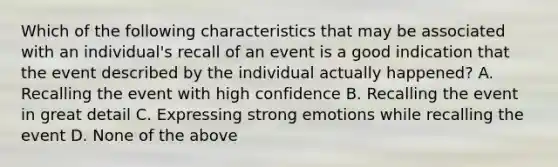 Which of the following characteristics that may be associated with an individual's recall of an event is a good indication that the event described by the individual actually happened? A. Recalling the event with high confidence B. Recalling the event in great detail C. Expressing strong emotions while recalling the event D. None of the above