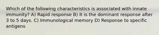 Which of the following characteristics is associated with innate immunity? A) Rapid response B) It is the dominant response after 3 to 5 days. C) Immunological memory D) Response to specific antigens