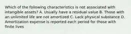 Which of the following characteristics is not associated with intangible assets? A. Usually have a residual value B. Those with an unlimited life are not amortized C. Lack physical substance D. Amortization expense is reported each period for those with finite lives