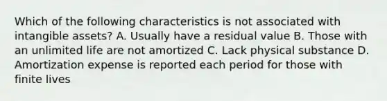 Which of the following characteristics is not associated with intangible assets? A. Usually have a residual value B. Those with an unlimited life are not amortized C. Lack physical substance D. Amortization expense is reported each period for those with finite lives