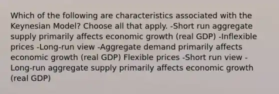 Which of the following are characteristics associated with the Keynesian Model? Choose all that apply. -Short run aggregate supply primarily affects economic growth (real GDP) -Inflexible prices -Long-run view -Aggregate demand primarily affects economic growth (real GDP) Flexible prices -Short run view -Long-run aggregate supply primarily affects economic growth (real GDP)