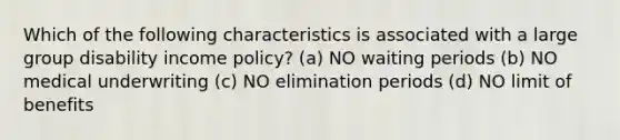 Which of the following characteristics is associated with a large group disability income policy? (a) NO waiting periods (b) NO medical underwriting (c) NO elimination periods (d) NO limit of benefits