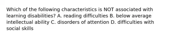 Which of the following characteristics is NOT associated with learning disabilities? A. reading difficulties B. below average intellectual ability C. disorders of attention D. difficulties with social skills