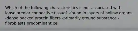 Which of the following characteristics is not associated with loose areolar connective tissue? -found in layers of hollow organs -dense packed protein fibers -primarily ground substance -fibroblasts predominant cell