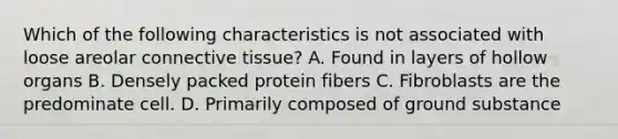 Which of the following characteristics is not associated with loose areolar connective tissue? A. Found in layers of hollow organs B. Densely packed protein fibers C. Fibroblasts are the predominate cell. D. Primarily composed of ground substance