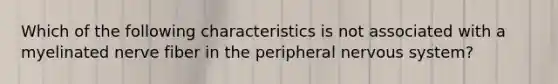 Which of the following characteristics is not associated with a myelinated nerve fiber in the peripheral nervous system?