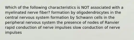 Which of the following characteristics is NOT associated with a myelinated nerve fiber? formation by oligodendrocytes in the central nervous system formation by Schwann cells in the peripheral nervous system the presence of nodes of Ranvier rapid conduction of nerve impulses slow conduction of nerve impulses