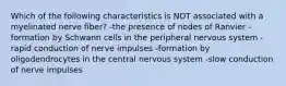 Which of the following characteristics is NOT associated with a myelinated nerve fiber? -the presence of nodes of Ranvier -formation by Schwann cells in the peripheral nervous system -rapid conduction of nerve impulses -formation by oligodendrocytes in the central nervous system -slow conduction of nerve impulses