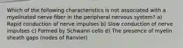 Which of the following characteristics is not associated with a myelinated nerve fiber in the peripheral nervous system? a) Rapid conduction of nerve impulses b) Slow conduction of nerve impulses c) Formed by Schwann cells d) The presence of myelin sheath gaps (nodes of Ranvier)