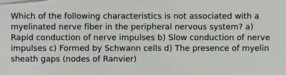 Which of the following characteristics is not associated with a myelinated nerve fiber in the peripheral <a href='https://www.questionai.com/knowledge/kThdVqrsqy-nervous-system' class='anchor-knowledge'>nervous system</a>? a) Rapid conduction of nerve impulses b) Slow conduction of nerve impulses c) Formed by Schwann cells d) The presence of myelin sheath gaps (nodes of Ranvier)