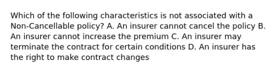 Which of the following characteristics is not associated with a Non-Cancellable policy? A. An insurer cannot cancel the policy B. An insurer cannot increase the premium C. An insurer may terminate the contract for certain conditions D. An insurer has the right to make contract changes