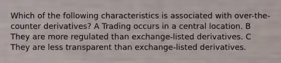 Which of the following characteristics is associated with over-the-counter derivatives? A Trading occurs in a central location. B They are more regulated than exchange-listed derivatives. C They are less transparent than exchange-listed derivatives.