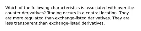 Which of the following characteristics is associated with over-the-counter derivatives? Trading occurs in a central location. They are more regulated than exchange-listed derivatives. They are less transparent than exchange-listed derivatives.