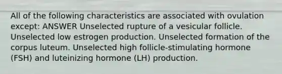 All of the following characteristics are associated with ovulation except: ANSWER Unselected rupture of a vesicular follicle. Unselected low estrogen production. Unselected formation of the corpus luteum. Unselected high follicle-stimulating hormone (FSH) and luteinizing hormone (LH) production.