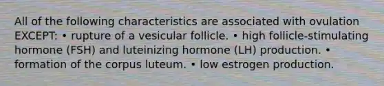 All of the following characteristics are associated with ovulation EXCEPT: • rupture of a vesicular follicle. • high follicle-stimulating hormone (FSH) and luteinizing hormone (LH) production. • formation of the corpus luteum. • low estrogen production.