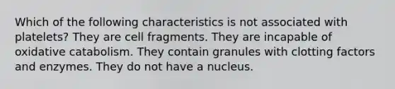 Which of the following characteristics is not associated with platelets? They are cell fragments. They are incapable of oxidative catabolism. They contain granules with clotting factors and enzymes. They do not have a nucleus.