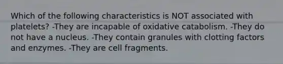 Which of the following characteristics is NOT associated with platelets? -They are incapable of oxidative catabolism. -They do not have a nucleus. -They contain granules with clotting factors and enzymes. -They are cell fragments.